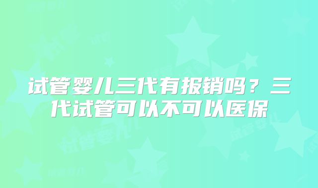 试管婴儿三代有报销吗？三代试管可以不可以医保