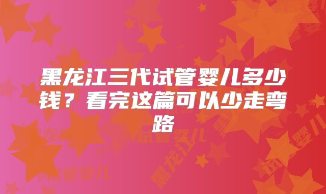 黑龙江三代试管婴儿多少钱？看完这篇可以少走弯路
