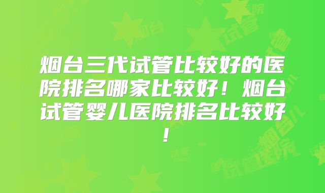 烟台三代试管比较好的医院排名哪家比较好！烟台试管婴儿医院排名比较好！