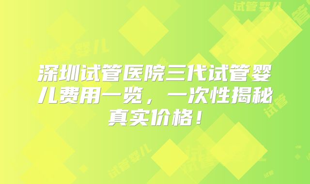 深圳试管医院三代试管婴儿费用一览，一次性揭秘真实价格！
