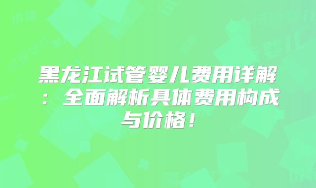 黑龙江试管婴儿费用详解:全面解析具体费用构成与价格!