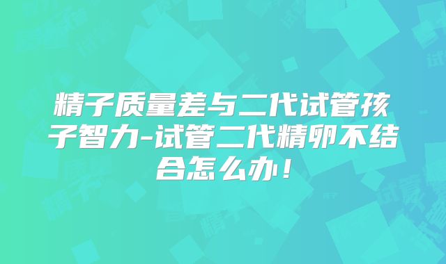 精子质量差与二代试管孩子智力-试管二代精卵不结合怎么办！