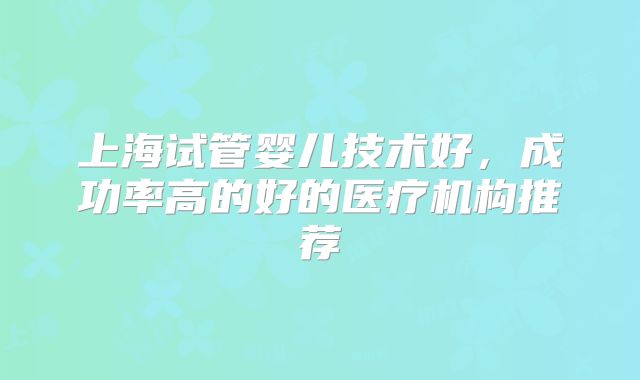 上海试管婴儿技术好,成功率高的好的医疗机构推荐