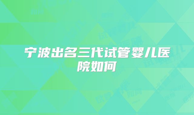 宁波出名三代试管婴儿医院如何