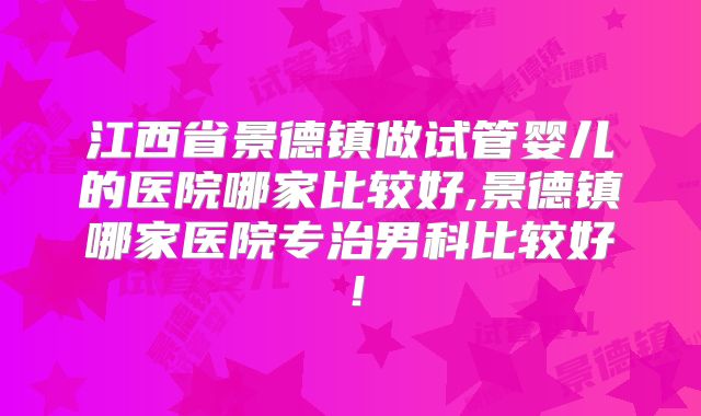 江西省景德镇做试管婴儿的医院哪家比较好,景德镇哪家医院专治男科比较好!