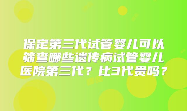 保定第三代试管婴儿可以筛查哪些遗传病试管婴儿医院第三代？比3代贵吗？