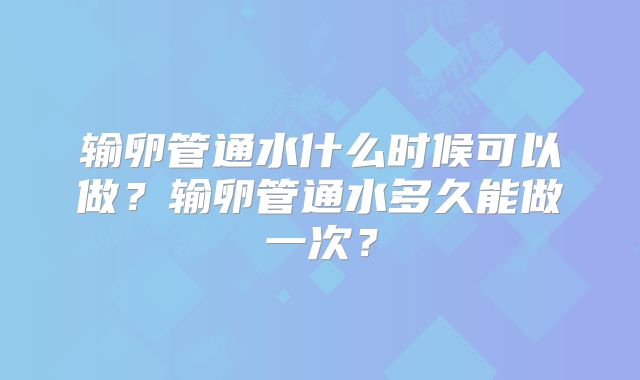 输卵管通水什么时候可以做?输卵管通水多久能做一次?