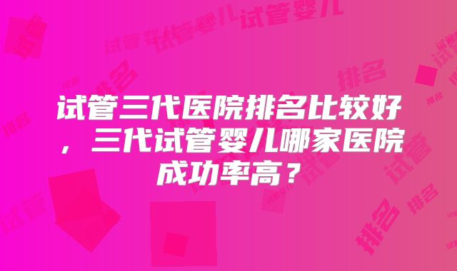 试管三代医院排名比较好，三代试管婴儿哪家医院成功率高？