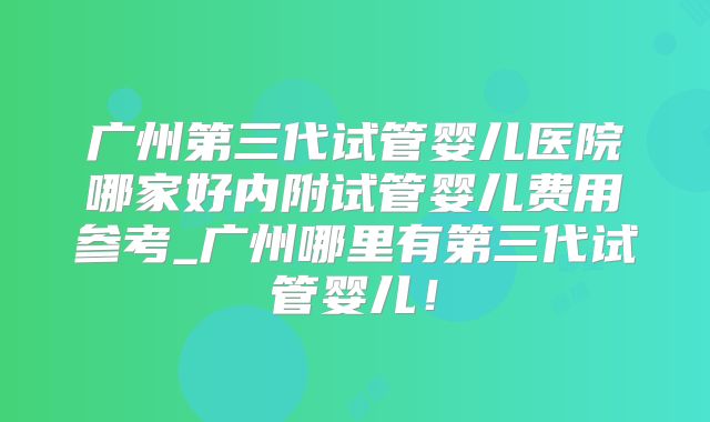 广州第三代试管婴儿医院哪家好内附试管婴儿费用参考_广州哪里有第三代试管婴儿!