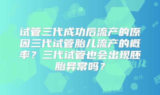 试管三代成功后流产的原因三代试管胎儿流产的概率？三代试管也会出现胚胎异常吗？