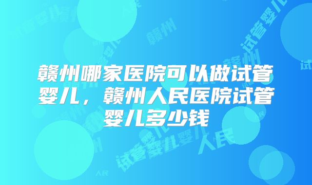 赣州哪家医院可以做试管婴儿，赣州人民医院试管婴儿多少钱