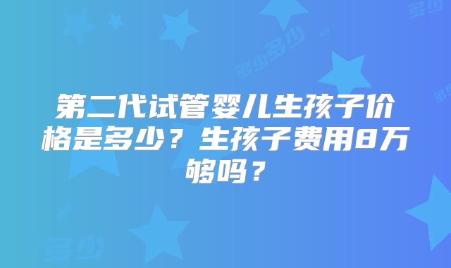 第二代试管婴儿生孩子价格是多少?生孩子费用8万够吗?