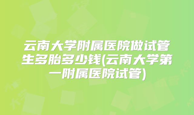 云南大学附属医院做试管生多胎多少钱(云南大学第一附属医院试管)
