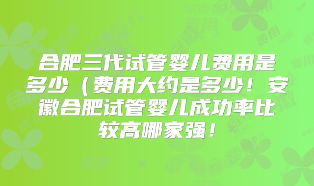 合肥三代试管婴儿费用是多少（费用大约是多少！安徽合肥试管婴儿成功率比较高哪家强！