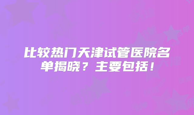 比较热门天津试管医院名单揭晓?主要包括!