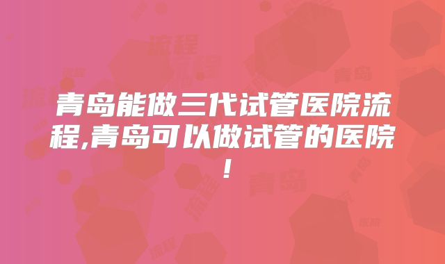 青岛能做三代试管医院流程,青岛可以做试管的医院！