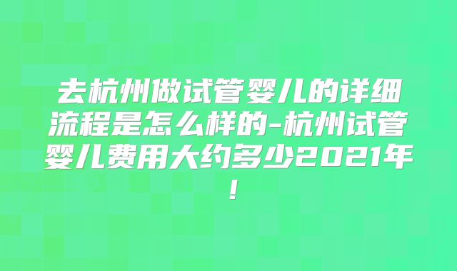 去杭州做试管婴儿的详细流程是怎么样的-杭州试管婴儿费用大约多少2021年！