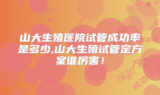 山大生殖医院试管成功率是多少,山大生殖试管定方案谁厉害!