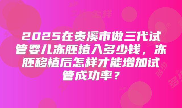 2025在贵溪市做三代试管婴儿冻胚植入多少钱,冻胚移植后怎样才能增加试管成功率?