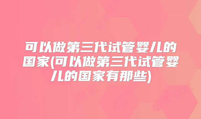 可以做第三代试管婴儿的国家(可以做第三代试管婴儿的国家有那些)