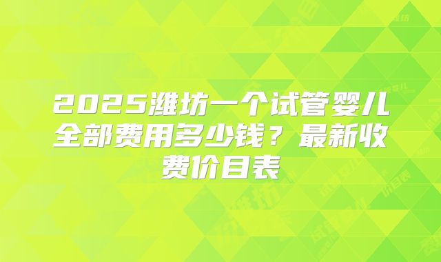 2025潍坊一个试管婴儿全部费用多少钱？最新收费价目表