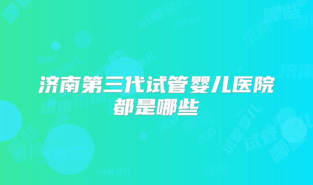 济南第三代试管婴儿医院都是哪些
