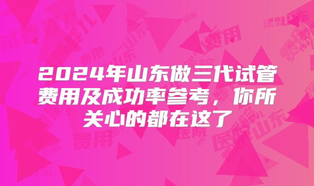2024年山东做三代试管费用及成功率参考，你所关心的都在这了