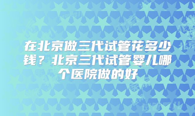 在北京做三代试管花多少钱？北京三代试管婴儿哪个医院做的好