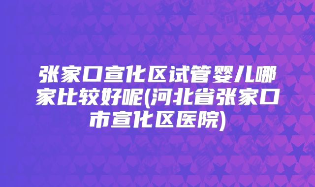 张家口宣化区试管婴儿哪家比较好呢(河北省张家口市宣化区医院)