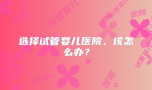 选择试管婴儿医院，该怎么办？