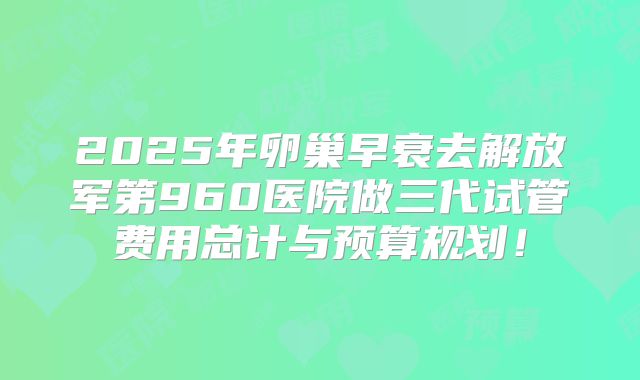 2025年卵巢早衰去解放军第960医院做三代试管费用总计与预算规划！