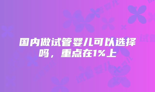 国内做试管婴儿可以选择吗,重点在1%上