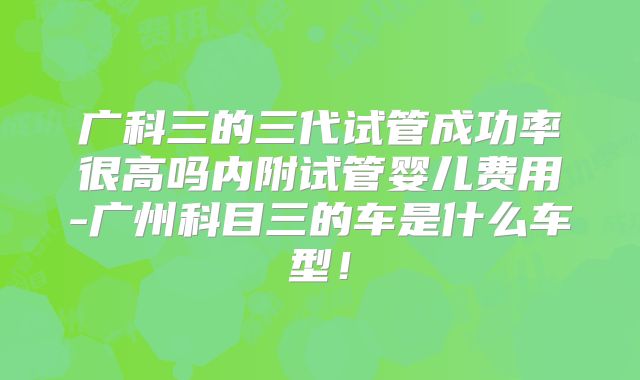 广科三的三代试管成功率很高吗内附试管婴儿费用-广州科目三的车是什么车型!