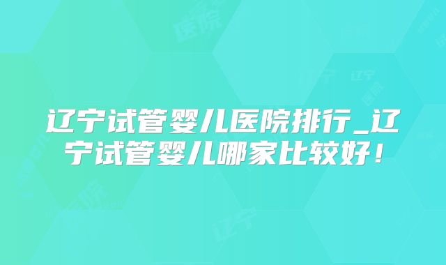 辽宁试管婴儿医院排行_辽宁试管婴儿哪家比较好!