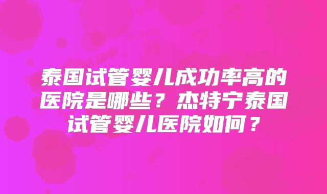 泰国试管婴儿成功率高的医院是哪些?杰特宁泰国试管婴儿医院如何?