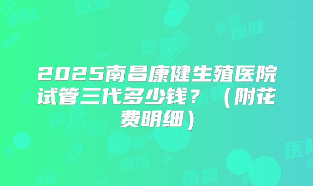 2025南昌康健生殖医院试管三代多少钱?(附花费明细)