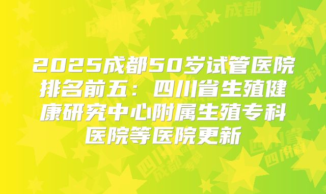 2025成都50岁试管医院排名前五:四川省生殖健康研究中心附属生殖专科医院等医院更新