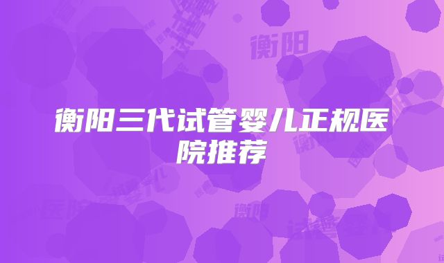 衡阳三代试管婴儿正规医院推荐