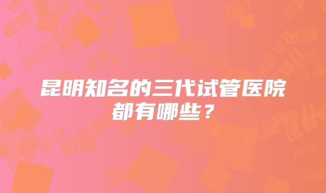 昆明知名的三代试管医院都有哪些？