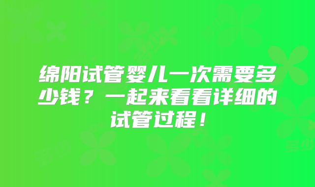 绵阳试管婴儿一次需要多少钱?一起来看看详细的试管过程!