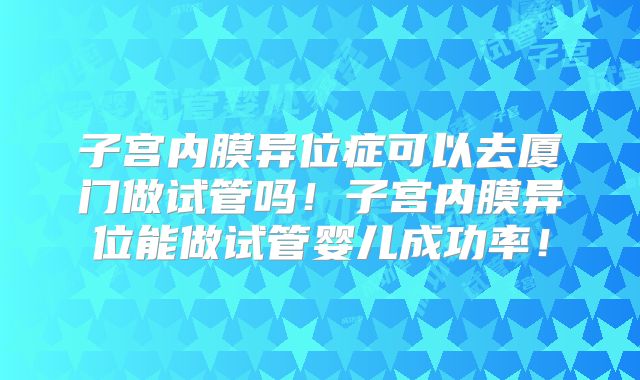 子宫内膜异位症可以去厦门做试管吗！子宫内膜异位能做试管婴儿成功率！