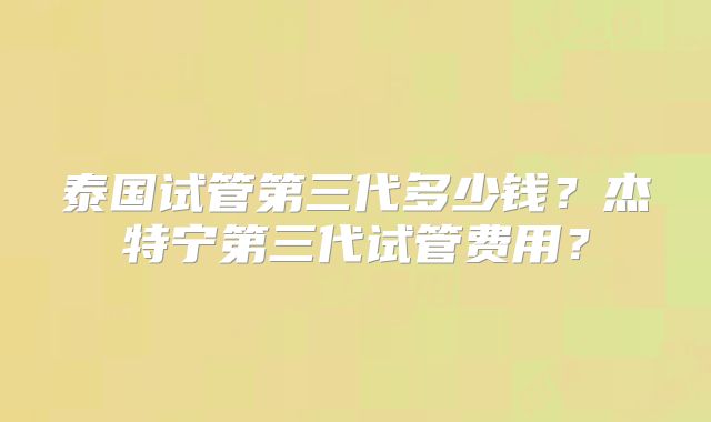 泰国试管第三代多少钱？杰特宁第三代试管费用？