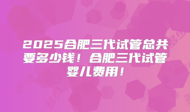 2025合肥三代试管总共要多少钱!合肥三代试管婴儿费用!