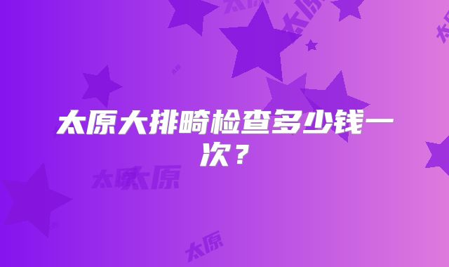 太原大排畸检查多少钱一次？