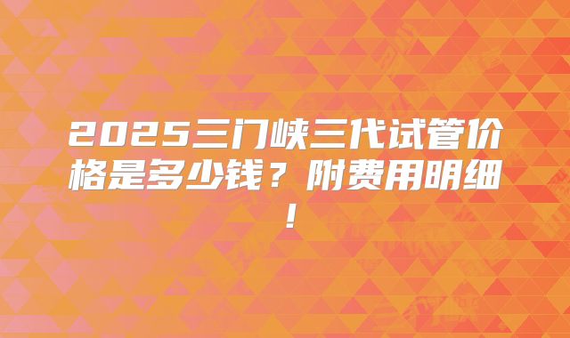 2025三门峡三代试管价格是多少钱？附费用明细！