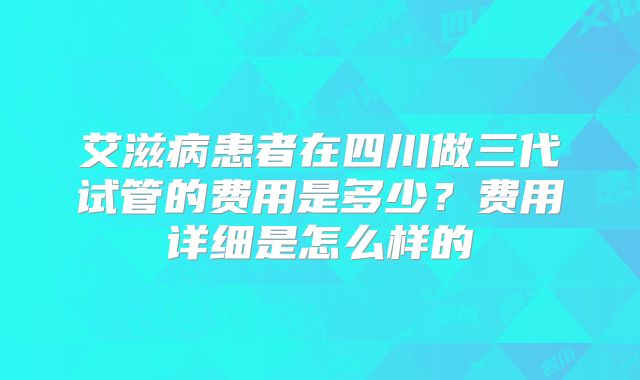 艾滋病患者在四川做三代试管的费用是多少?费用详细是怎么样的