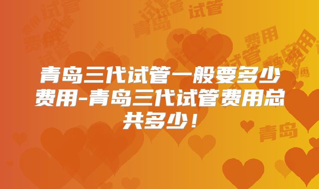 青岛三代试管一般要多少费用-青岛三代试管费用总共多少!