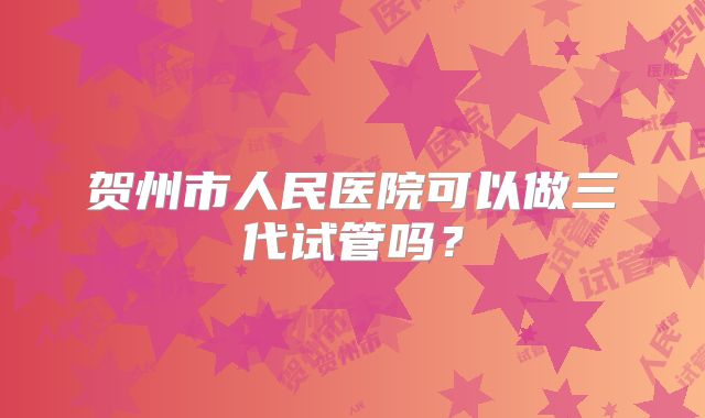 贺州市人民医院可以做三代试管吗？