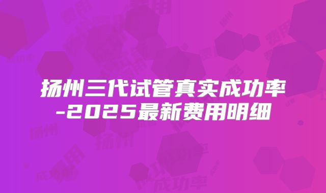 扬州三代试管真实成功率-2025最新费用明细