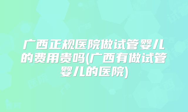 广西正规医院做试管婴儿的费用贵吗(广西有做试管婴儿的医院)